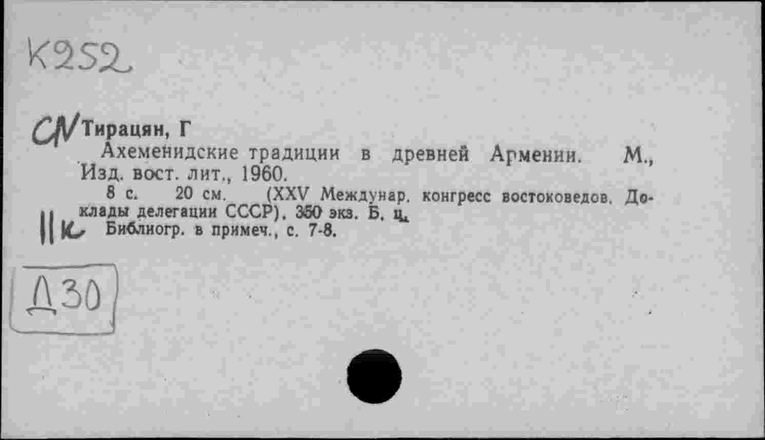 ﻿K2SjL
£^/Тирацян, Г
АхемеНидские традиции в древней Армении. М., Изд. вост, лит., 1960.
8 с. 20 см. (XXV Междунар, конгресс востоковедов. До-Н клады делегации СССР). 350 экз. Б. іц
ю Библиогр. в примеч., с. 7-8.